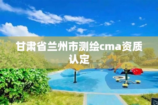 甘肅省蘭州市測繪cma資質(zhì)認定