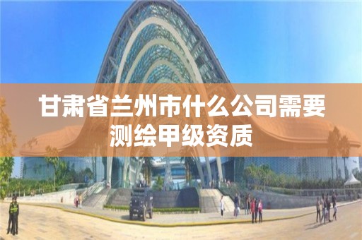 甘肅省蘭州市什么公司需要測繪甲級資質