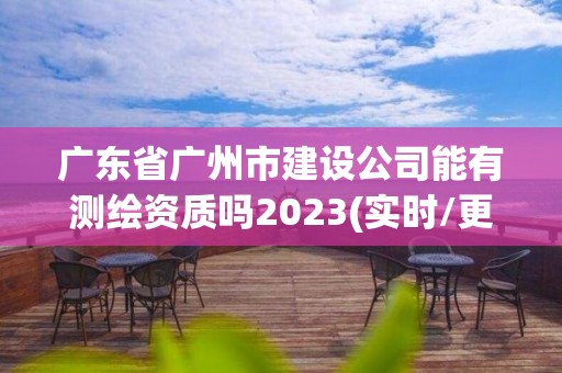 廣東省廣州市建設公司能有測繪資質嗎2023(實時/更新中)