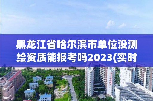 黑龍江省哈爾濱市單位沒測繪資質能報考嗎2023(實時/更新中)