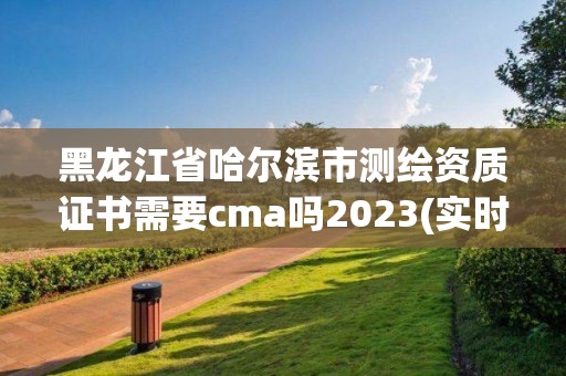 黑龍江省哈爾濱市測繪資質證書需要cma嗎2023(實時/更新中)