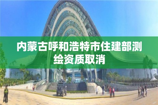 內蒙古呼和浩特市住建部測繪資質取消