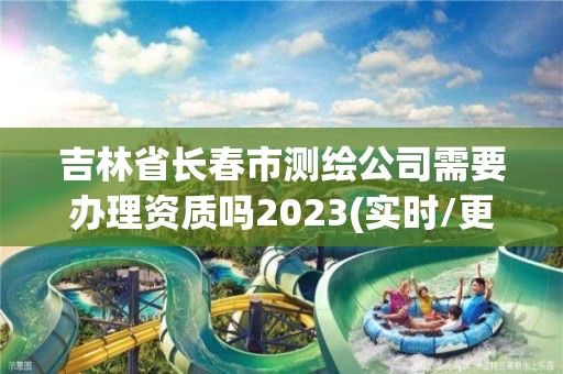 吉林省長春市測繪公司需要辦理資質嗎2023(實時/更新中)