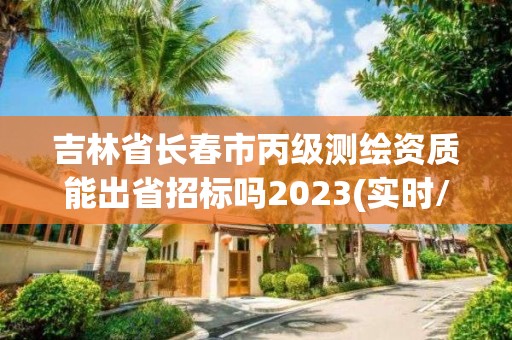 吉林省長春市丙級測繪資質能出省招標嗎2023(實時/更新中)