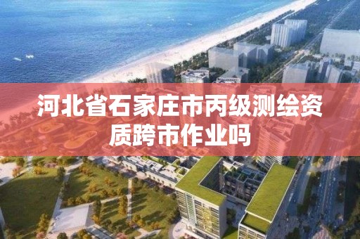 河北省石家莊市丙級測繪資質跨市作業嗎