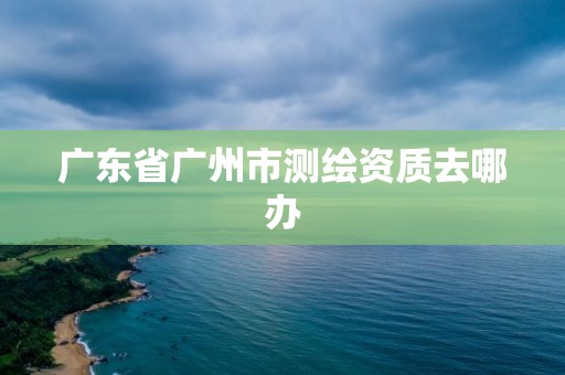 廣東省廣州市測(cè)繪資質(zhì)去哪辦