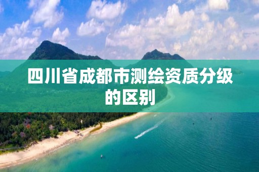 四川省成都市測(cè)繪資質(zhì)分級(jí)的區(qū)別