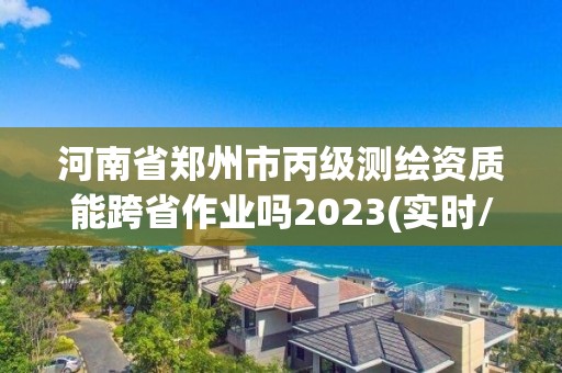 河南省鄭州市丙級測繪資質能跨省作業嗎2023(實時/更新中)