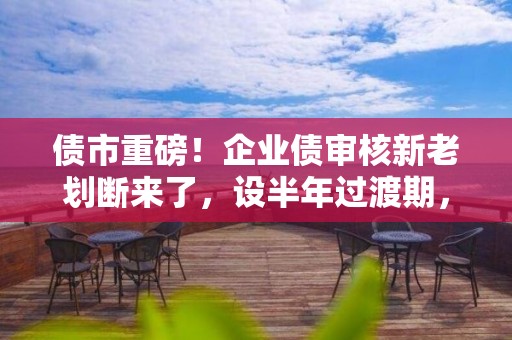 債市重磅！企業(yè)債審核新老劃斷來了，設半年過渡期，注冊職能移交證監(jiān)會