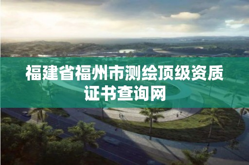 福建省福州市測繪頂級資質(zhì)證書查詢網(wǎng)