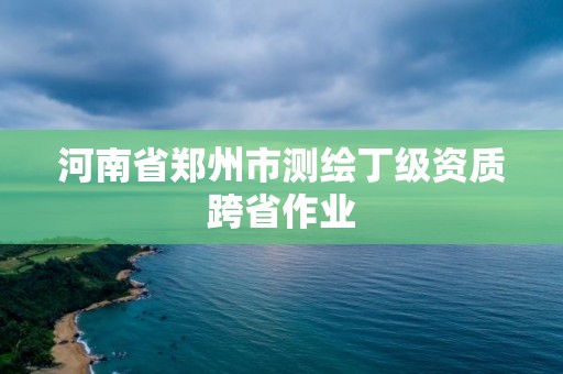 河南省鄭州市測繪丁級資質跨省作業