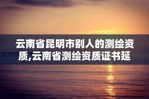 云南省昆明市別人的測繪資質,云南省測繪資質證書延期公告