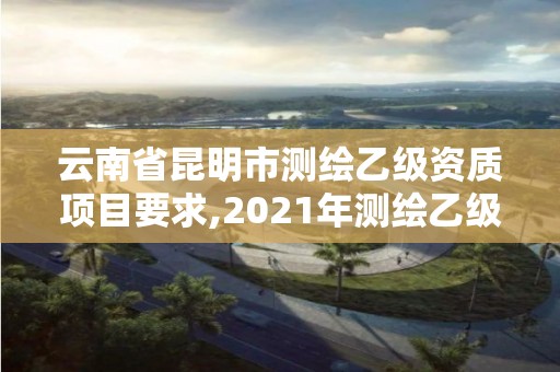 云南省昆明市測繪乙級資質(zhì)項目要求,2021年測繪乙級資質(zhì)