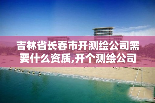 吉林省長春市開測繪公司需要什么資質,開個測繪公司要多少錢。