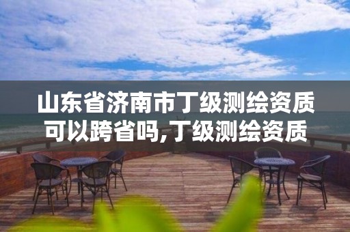 山東省濟南市丁級測繪資質(zhì)可以跨省嗎,丁級測繪資質(zhì)能承擔的業(yè)務