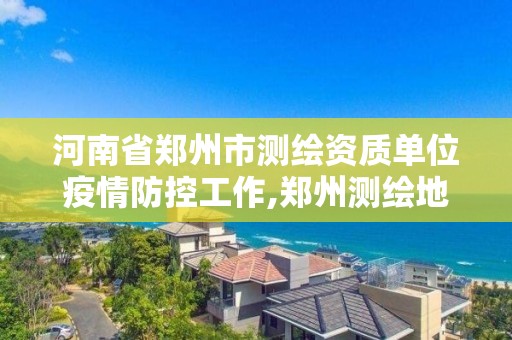 河南省鄭州市測繪資質(zhì)單位疫情防控工作,鄭州測繪地理信息局