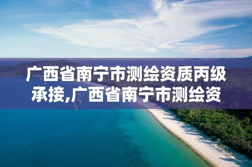 廣西省南寧市測繪資質丙級承接,廣西省南寧市測繪資質丙級承接企業名單