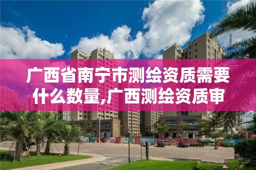 廣西省南寧市測繪資質需要什么數量,廣西測繪資質審批和服務。