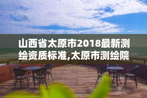 山西省太原市2018最新測繪資質(zhì)標準,太原市測繪院的上級單位