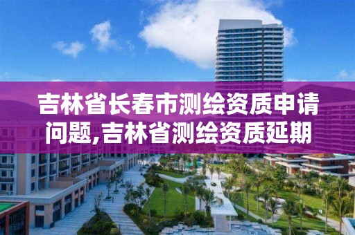 吉林省長春市測繪資質(zhì)申請問題,吉林省測繪資質(zhì)延期