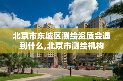 北京市東城區測繪資質會遇到什么,北京市測繪機構