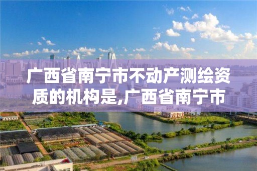 廣西省南寧市不動產測繪資質的機構是,廣西省南寧市不動產測繪資質的機構是什么單位。