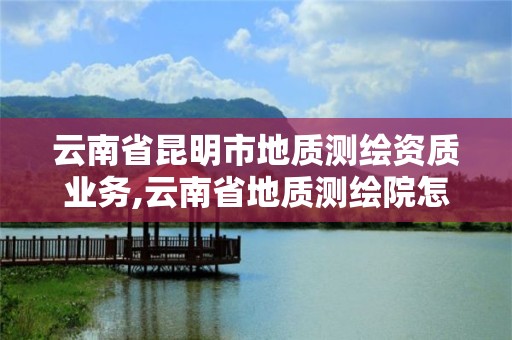 云南省昆明市地質測繪資質業務,云南省地質測繪院怎么樣