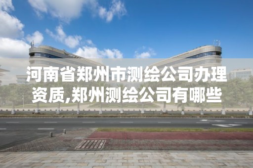 河南省鄭州市測繪公司辦理資質,鄭州測繪公司有哪些是正規的