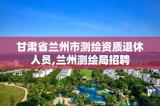 甘肅省蘭州市測繪資質退休人員,蘭州測繪局招聘