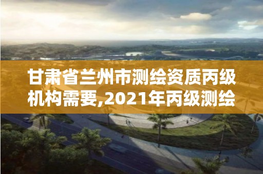 甘肅省蘭州市測繪資質丙級機構需要,2021年丙級測繪資質申請需要什么條件