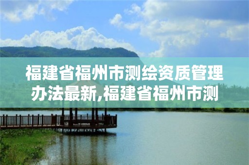 福建省福州市測繪資質管理辦法最新,福建省福州市測繪資質管理辦法最新消息