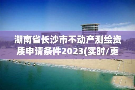 湖南省長沙市不動產(chǎn)測繪資質(zhì)申請條件2023(實時/更新中)