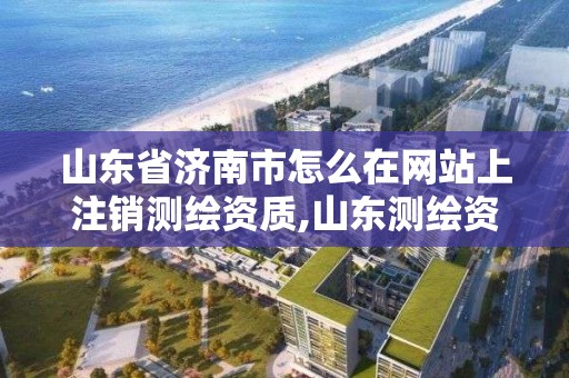 山東省濟南市怎么在網站上注銷測繪資質,山東測繪資質代辦。