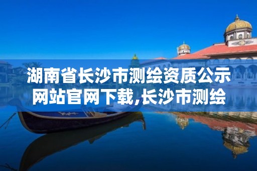 湖南省長沙市測繪資質公示網站官網下載,長沙市測繪院。