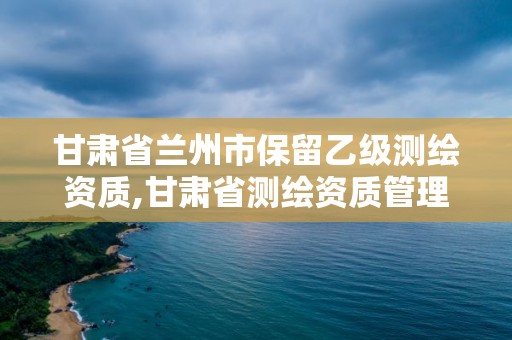 甘肅省蘭州市保留乙級測繪資質(zhì),甘肅省測繪資質(zhì)管理平臺