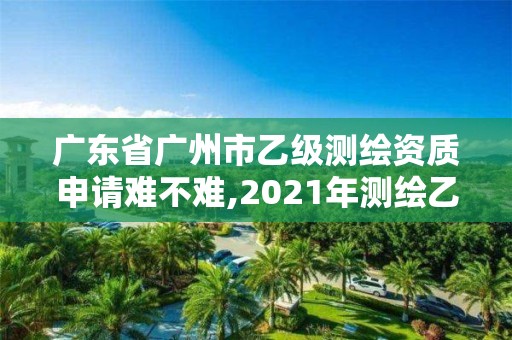 廣東省廣州市乙級測繪資質申請難不難,2021年測繪乙級資質申報條件