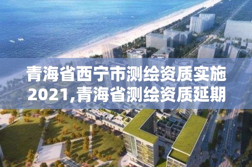 青海省西寧市測繪資質實施2021,青海省測繪資質延期公告