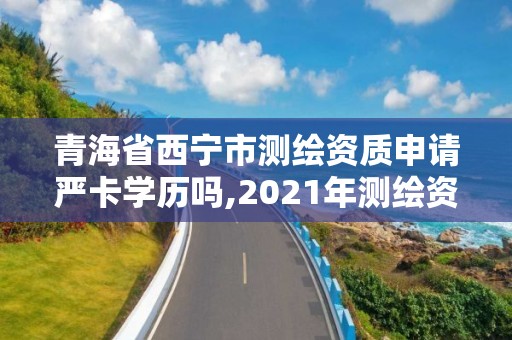 青海省西寧市測繪資質申請嚴卡學歷嗎,2021年測繪資質申報條件。