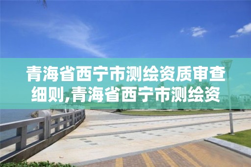 青海省西寧市測繪資質審查細則,青海省西寧市測繪資質審查細則公示