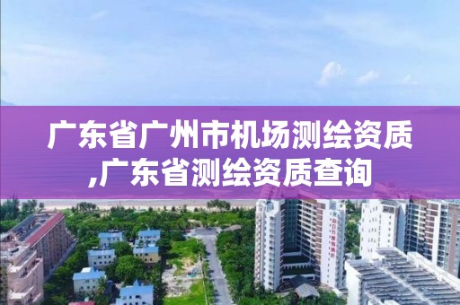 廣東省廣州市機場測繪資質,廣東省測繪資質查詢