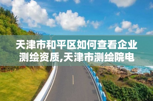 天津市和平區(qū)如何查看企業(yè)測(cè)繪資質(zhì),天津市測(cè)繪院電話