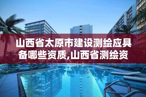 山西省太原市建設測繪應具備哪些資質,山西省測繪資質2020