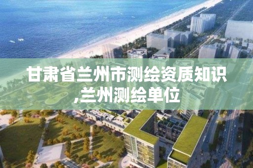 甘肅省蘭州市測繪資質知識,蘭州測繪單位