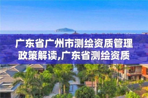 廣東省廣州市測繪資質管理政策解讀,廣東省測繪資質單位名單