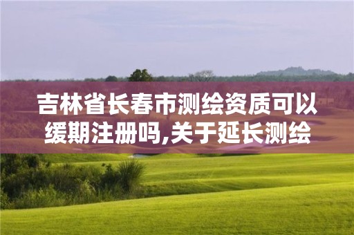 吉林省長(zhǎng)春市測(cè)繪資質(zhì)可以緩期注冊(cè)嗎,關(guān)于延長(zhǎng)測(cè)繪資質(zhì)證書(shū)有效期的公告