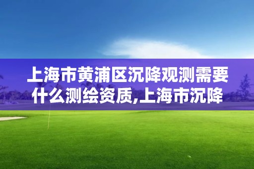 上海市黃浦區沉降觀測需要什么測繪資質,上海市沉降觀測規范。