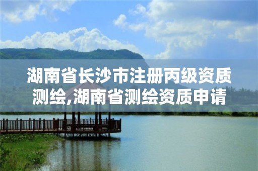 湖南省長沙市注冊丙級資質測繪,湖南省測繪資質申請公示