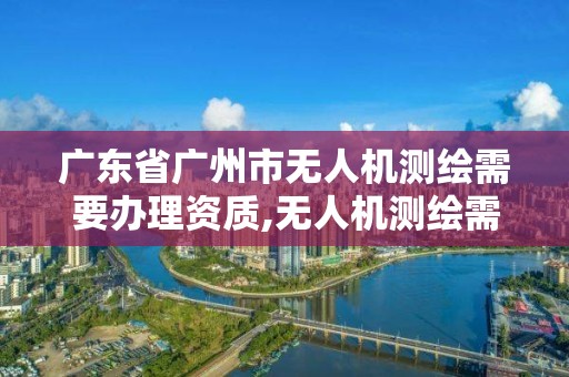 廣東省廣州市無人機測繪需要辦理資質,無人機測繪需要什么證。