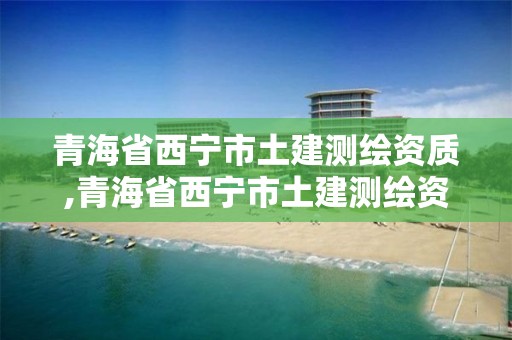 青海省西寧市土建測繪資質,青海省西寧市土建測繪資質查詢