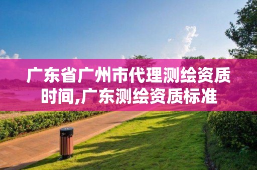 廣東省廣州市代理測繪資質時間,廣東測繪資質標準